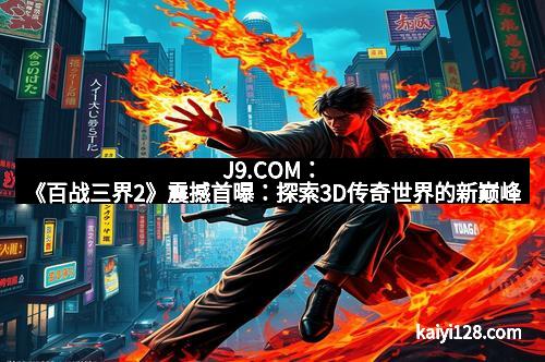J9.COM：《百战三界2》震撼首曝：探索3D传奇世界的新巅峰